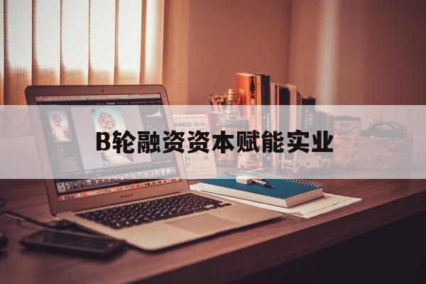 内江市B轮融资资本赋能实业(b轮融资公司值得工作吗)