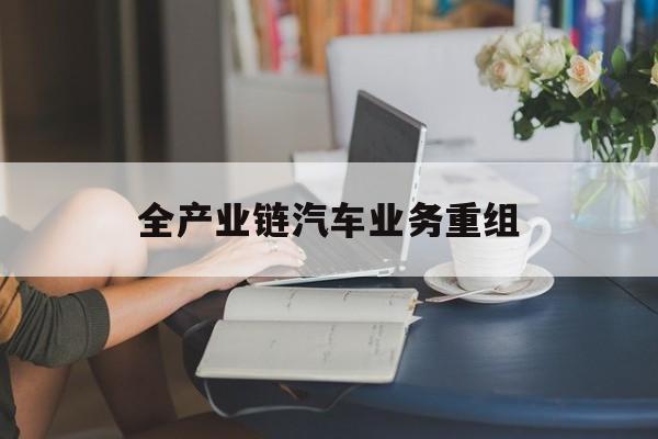 内江市全产业链汽车业务重组(全产业链汽车业务重组的意义)