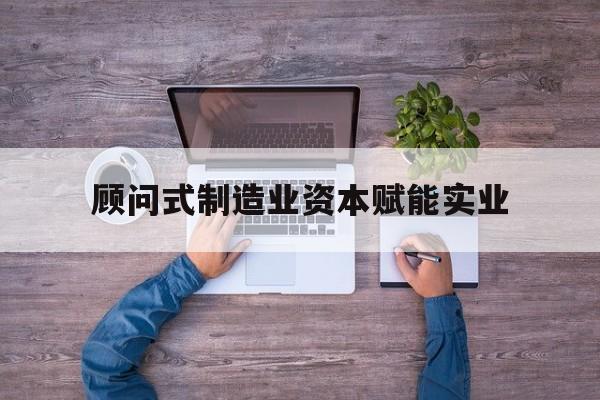 内江市关于顾问式制造业资本赋能实业的信息